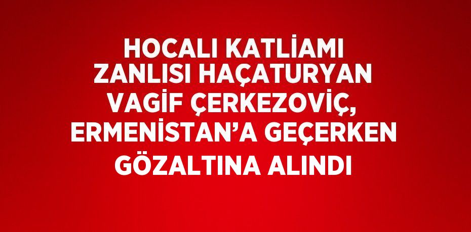 HOCALI KATLİAMI ZANLISI HAÇATURYAN VAGİF ÇERKEZOVİÇ, ERMENİSTAN’A GEÇERKEN GÖZALTINA ALINDI