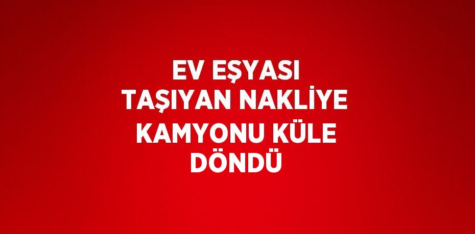 EV EŞYASI TAŞIYAN NAKLİYE KAMYONU KÜLE DÖNDÜ