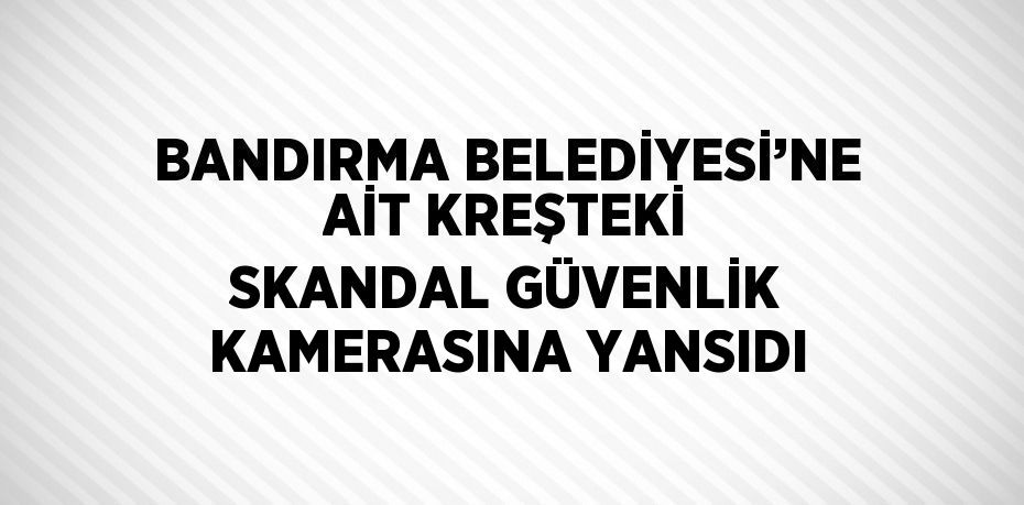 BANDIRMA BELEDİYESİ’NE AİT KREŞTEKİ SKANDAL GÜVENLİK KAMERASINA YANSIDI