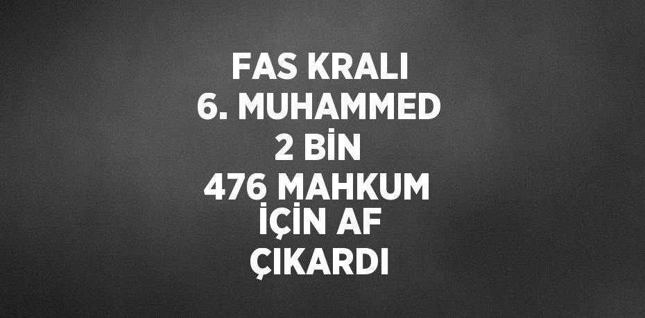 FAS KRALI 6. MUHAMMED 2 BİN 476 MAHKUM İÇİN AF ÇIKARDI