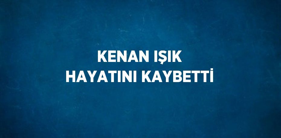 KENAN IŞIK HAYATINI KAYBETTİ