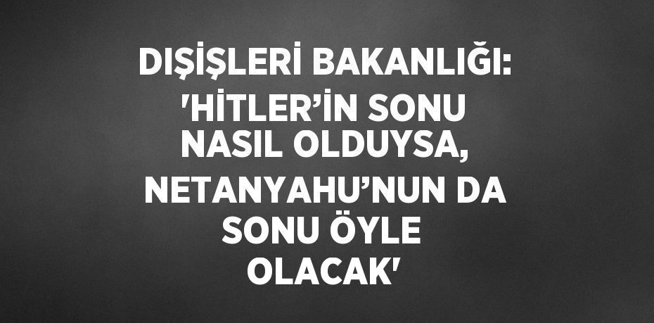 DIŞİŞLERİ BAKANLIĞI: 'HİTLER’İN SONU NASIL OLDUYSA, NETANYAHU’NUN DA SONU ÖYLE OLACAK'