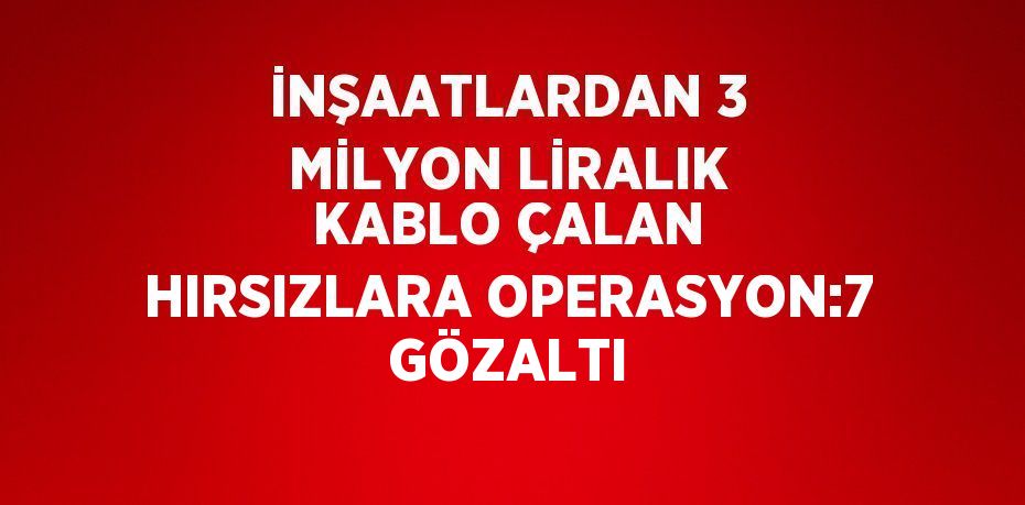 İNŞAATLARDAN 3 MİLYON LİRALIK KABLO ÇALAN HIRSIZLARA OPERASYON:7 GÖZALTI