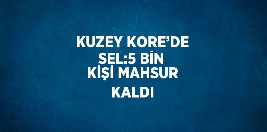 KUZEY KORE’DE SEL:5 BİN KİŞİ MAHSUR KALDI