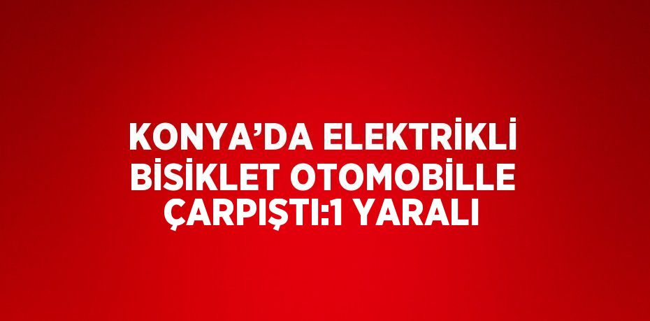 KONYA’DA ELEKTRİKLİ BİSİKLET OTOMOBİLLE ÇARPIŞTI:1 YARALI