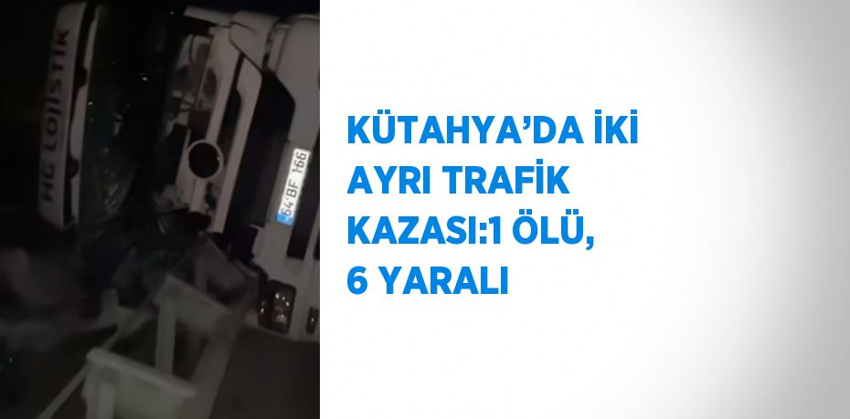 KÜTAHYA’DA İKİ AYRI TRAFİK KAZASI:1 ÖLÜ, 6 YARALI