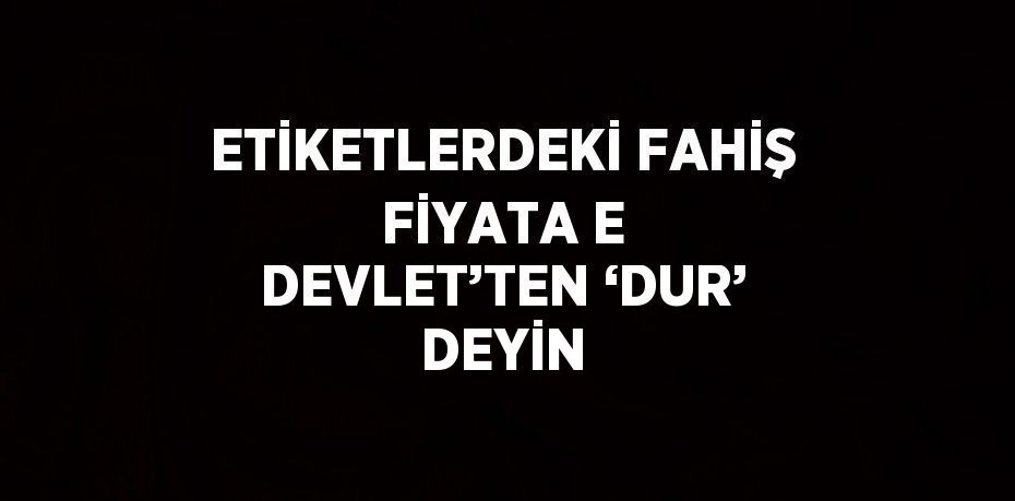 ETİKETLERDEKİ FAHİŞ FİYATA E DEVLET’TEN ‘DUR’ DEYİN