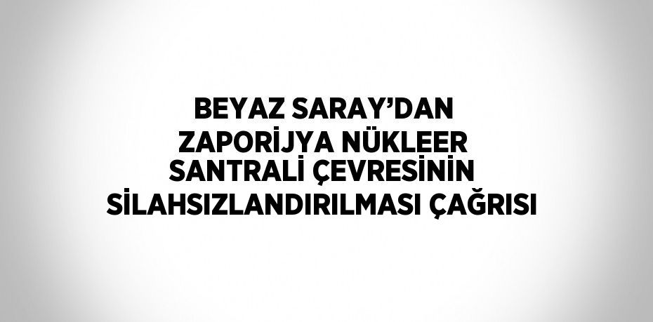 BEYAZ SARAY’DAN ZAPORİJYA NÜKLEER SANTRALİ ÇEVRESİNİN SİLAHSIZLANDIRILMASI ÇAĞRISI