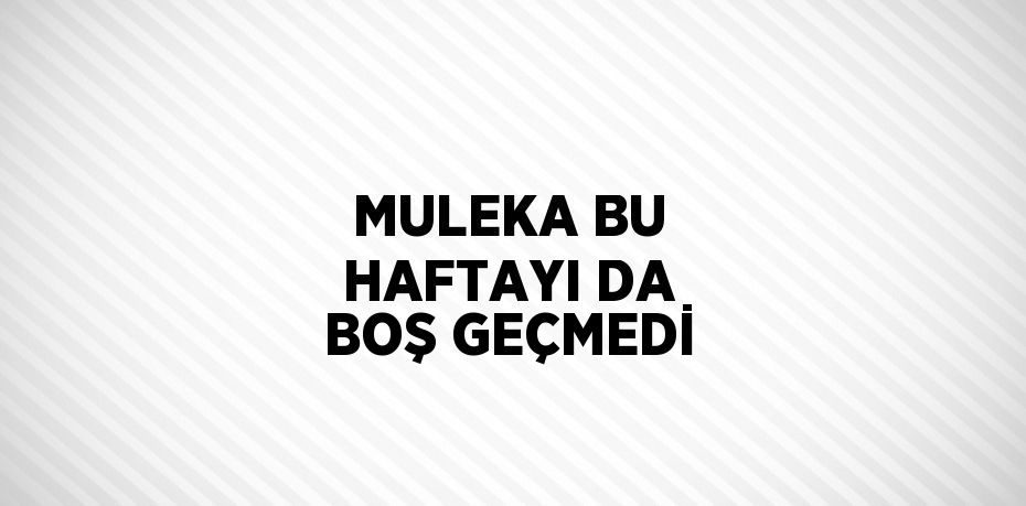 MULEKA BU HAFTAYI DA BOŞ GEÇMEDİ