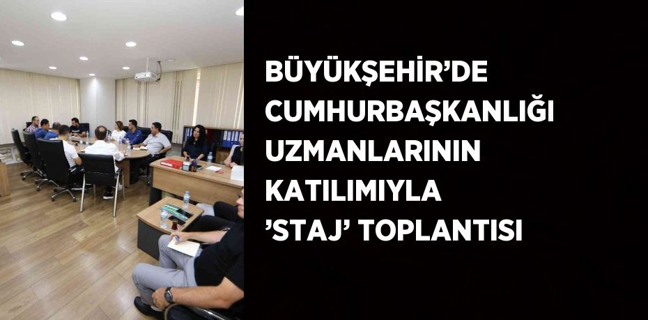 BÜYÜKŞEHİR’DE CUMHURBAŞKANLIĞI UZMANLARININ KATILIMIYLA ’STAJ’ TOPLANTISI