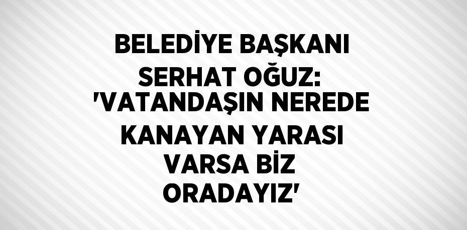 BELEDİYE BAŞKANI SERHAT OĞUZ: 'VATANDAŞIN NEREDE KANAYAN YARASI VARSA BİZ ORADAYIZ'