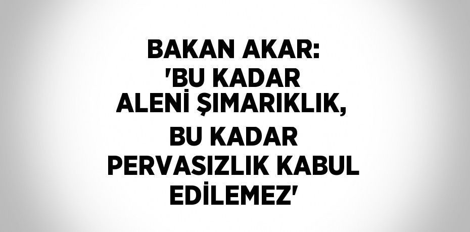 BAKAN AKAR: 'BU KADAR ALENİ ŞIMARIKLIK, BU KADAR PERVASIZLIK KABUL EDİLEMEZ'