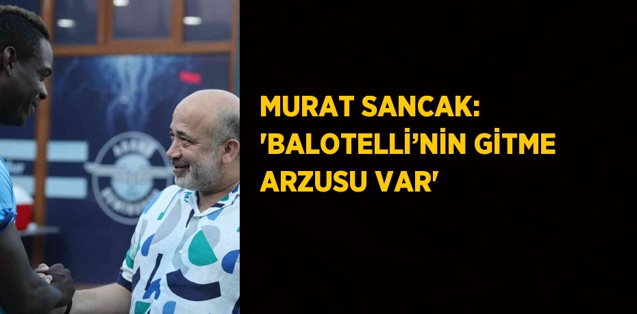 MURAT SANCAK: 'BALOTELLİ’NİN GİTME ARZUSU VAR'