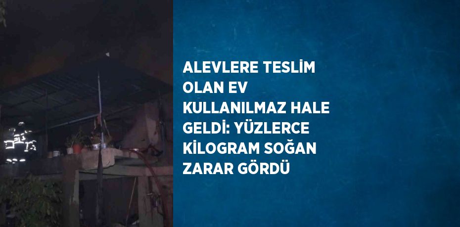 ALEVLERE TESLİM OLAN EV KULLANILMAZ HALE GELDİ: YÜZLERCE KİLOGRAM SOĞAN ZARAR GÖRDÜ