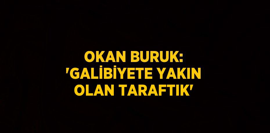 OKAN BURUK: 'GALİBİYETE YAKIN OLAN TARAFTIK'