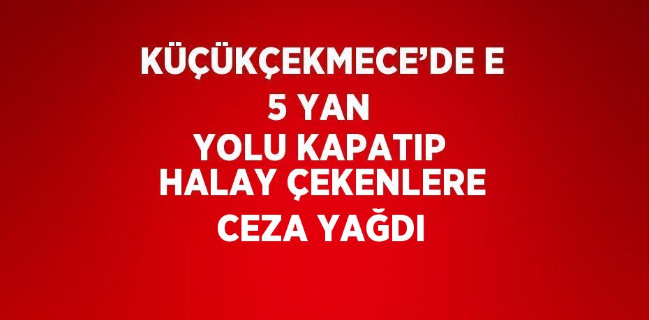 KÜÇÜKÇEKMECE’DE E 5 YAN YOLU KAPATIP HALAY ÇEKENLERE CEZA YAĞDI