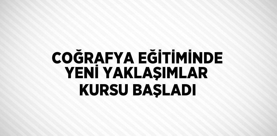 COĞRAFYA EĞİTİMİNDE YENİ YAKLAŞIMLAR KURSU BAŞLADI