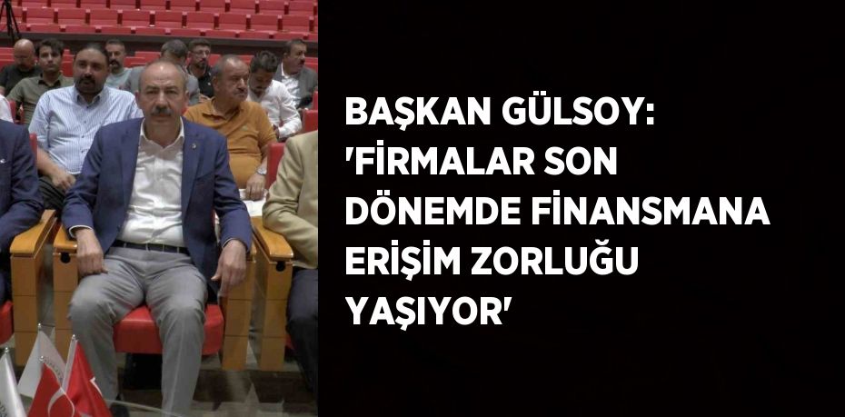 BAŞKAN GÜLSOY: 'FİRMALAR SON DÖNEMDE FİNANSMANA ERİŞİM ZORLUĞU YAŞIYOR'