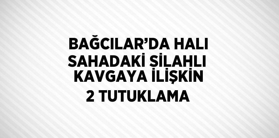BAĞCILAR’DA HALI SAHADAKİ SİLAHLI KAVGAYA İLİŞKİN 2 TUTUKLAMA