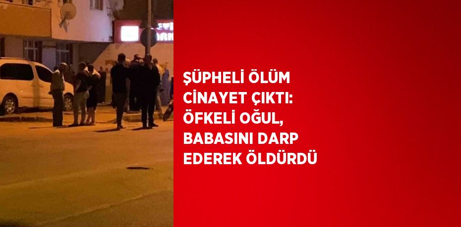 ŞÜPHELİ ÖLÜM CİNAYET ÇIKTI: ÖFKELİ OĞUL, BABASINI DARP EDEREK ÖLDÜRDÜ