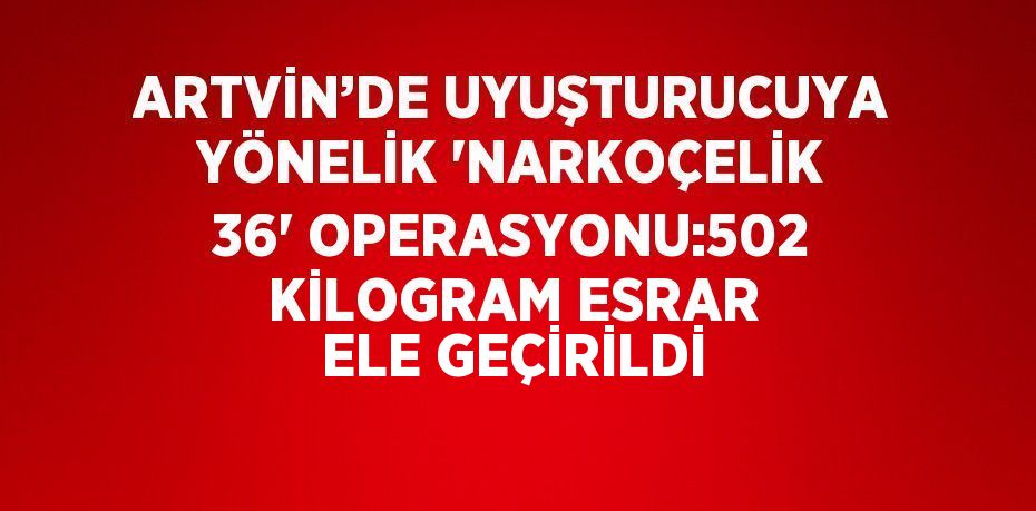 ARTVİN’DE UYUŞTURUCUYA YÖNELİK 'NARKOÇELİK 36' OPERASYONU:502 KİLOGRAM ESRAR ELE GEÇİRİLDİ