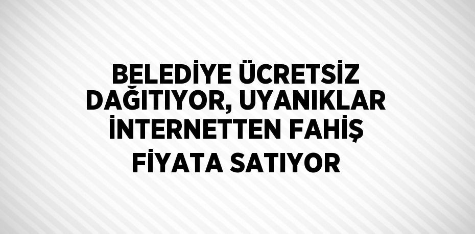 BELEDİYE ÜCRETSİZ DAĞITIYOR, UYANIKLAR İNTERNETTEN FAHİŞ FİYATA SATIYOR