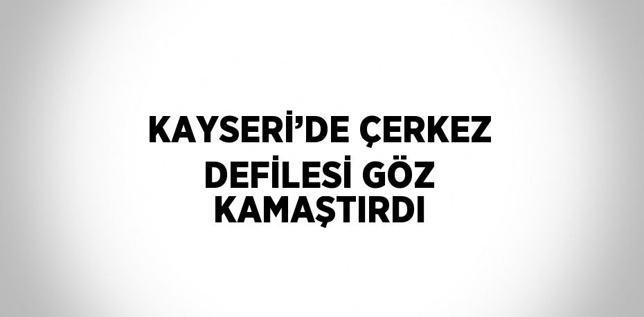 KAYSERİ’DE ÇERKEZ DEFİLESİ GÖZ KAMAŞTIRDI