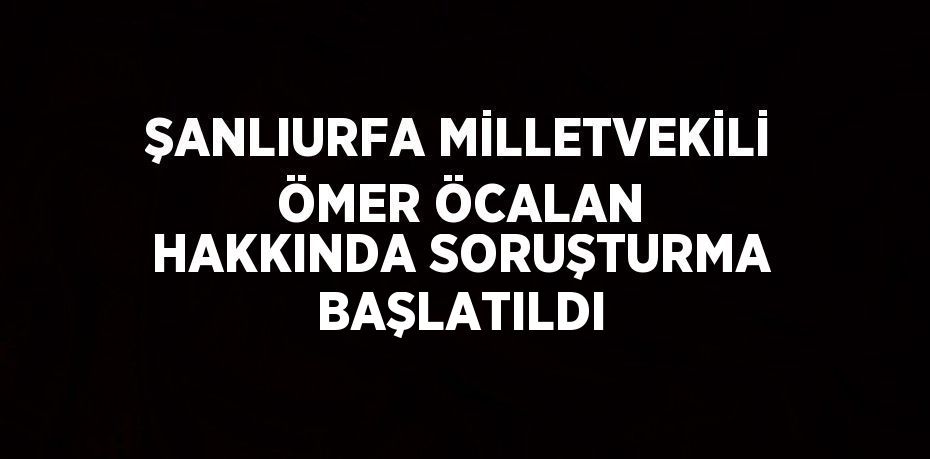 ŞANLIURFA MİLLETVEKİLİ ÖMER ÖCALAN HAKKINDA SORUŞTURMA BAŞLATILDI