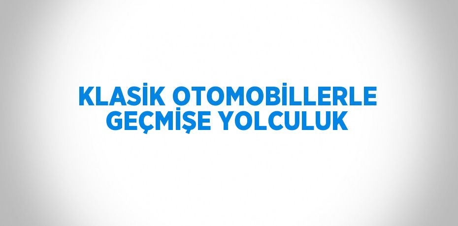 KLASİK OTOMOBİLLERLE GEÇMİŞE YOLCULUK