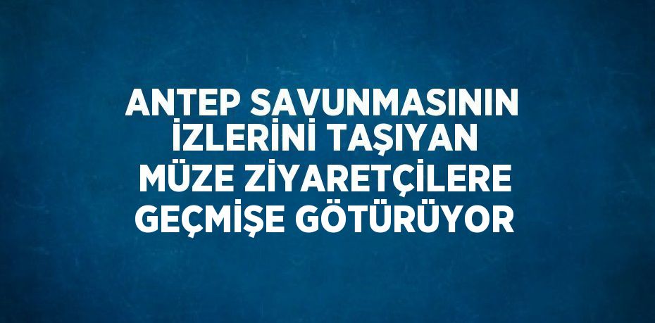 ANTEP SAVUNMASININ İZLERİNİ TAŞIYAN MÜZE ZİYARETÇİLERE GEÇMİŞE GÖTÜRÜYOR