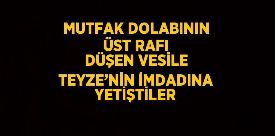 MUTFAK DOLABININ ÜST RAFI DÜŞEN VESİLE TEYZE’NİN İMDADINA YETİŞTİLER