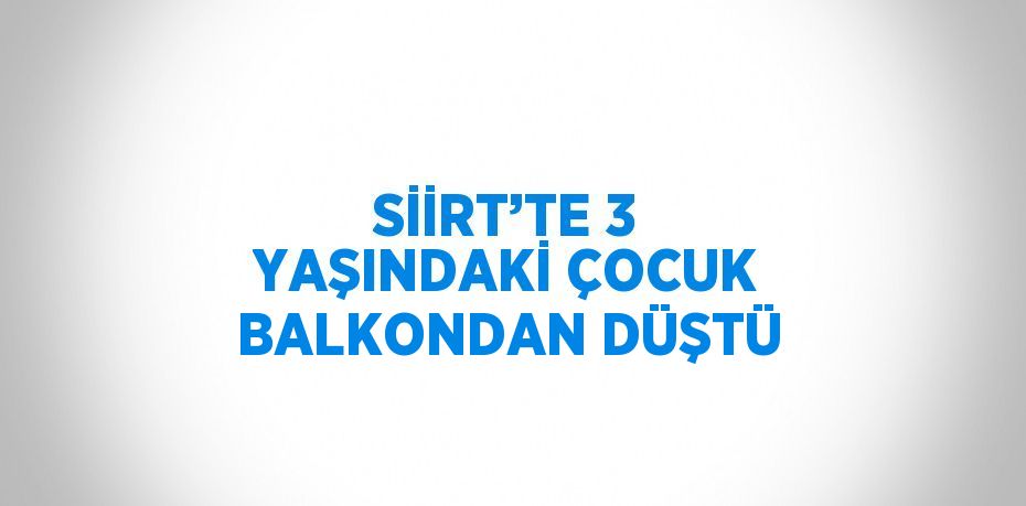 SİİRT’TE 3 YAŞINDAKİ ÇOCUK BALKONDAN DÜŞTÜ