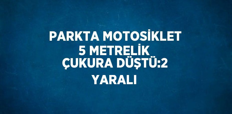 PARKTA MOTOSİKLET 5 METRELİK ÇUKURA DÜŞTÜ:2 YARALI