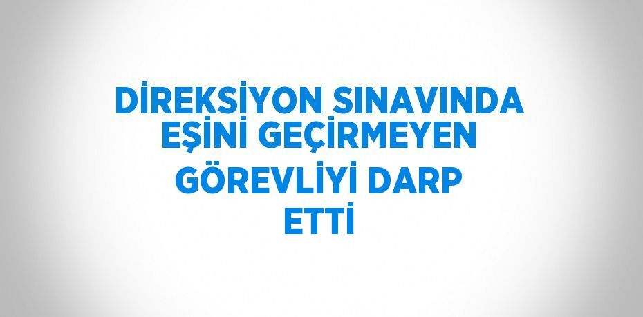 DİREKSİYON SINAVINDA EŞİNİ GEÇİRMEYEN GÖREVLİYİ DARP ETTİ