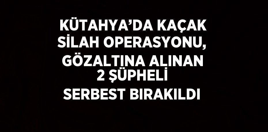 KÜTAHYA’DA KAÇAK SİLAH OPERASYONU, GÖZALTINA ALINAN 2 ŞÜPHELİ SERBEST BIRAKILDI