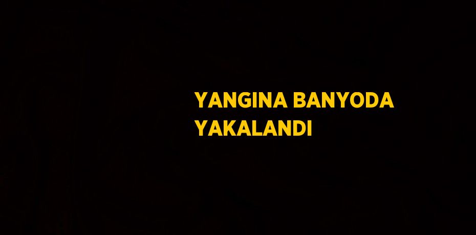 YANGINA BANYODA YAKALANDI