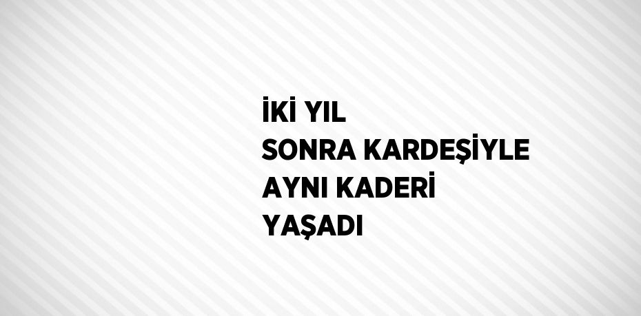 İKİ YIL SONRA KARDEŞİYLE AYNI KADERİ YAŞADI