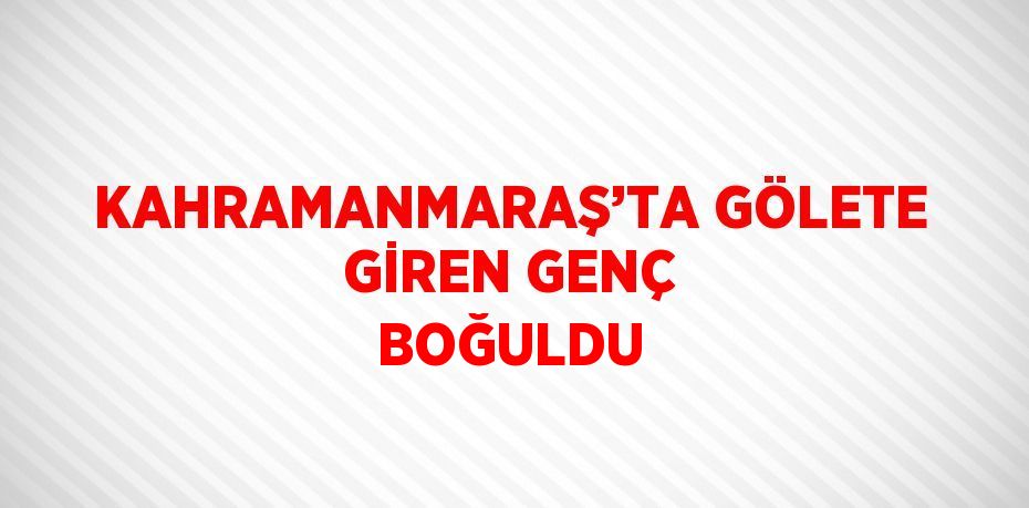 KAHRAMANMARAŞ’TA GÖLETE GİREN GENÇ BOĞULDU