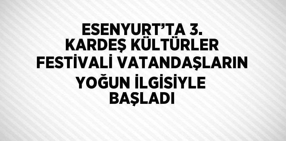 ESENYURT’TA 3. KARDEŞ KÜLTÜRLER FESTİVALİ VATANDAŞLARIN YOĞUN İLGİSİYLE BAŞLADI