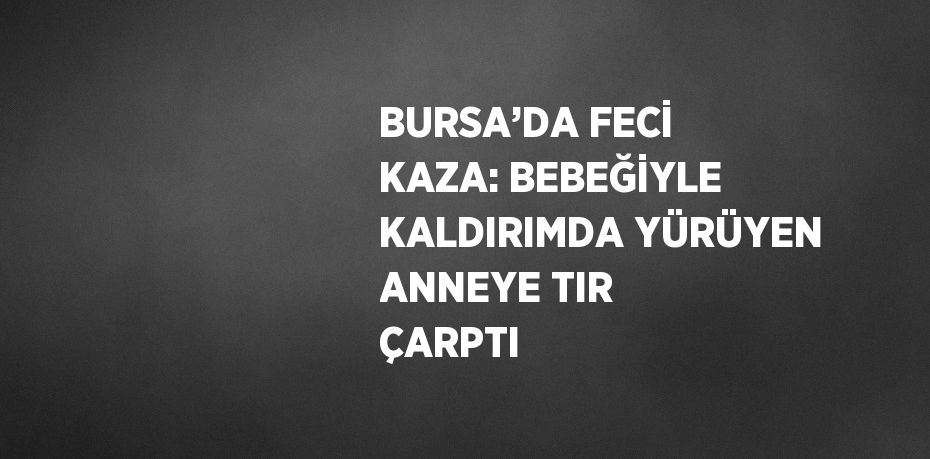 BURSA’DA FECİ KAZA: BEBEĞİYLE KALDIRIMDA YÜRÜYEN ANNEYE TIR ÇARPTI