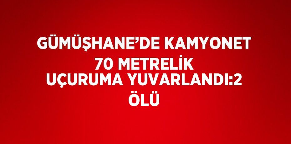 GÜMÜŞHANE’DE KAMYONET 70 METRELİK UÇURUMA YUVARLANDI:2 ÖLÜ