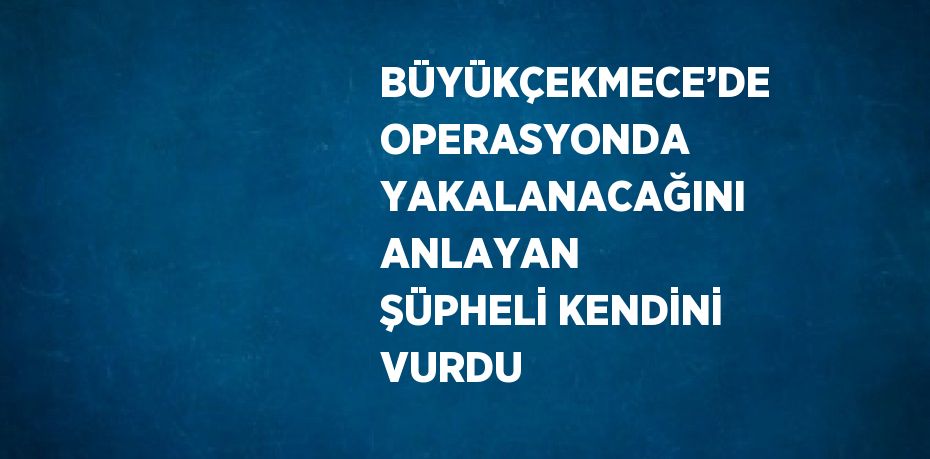 BÜYÜKÇEKMECE’DE OPERASYONDA YAKALANACAĞINI ANLAYAN ŞÜPHELİ KENDİNİ VURDU