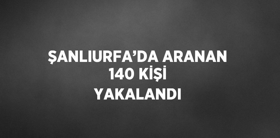 ŞANLIURFA’DA ARANAN 140 KİŞİ YAKALANDI