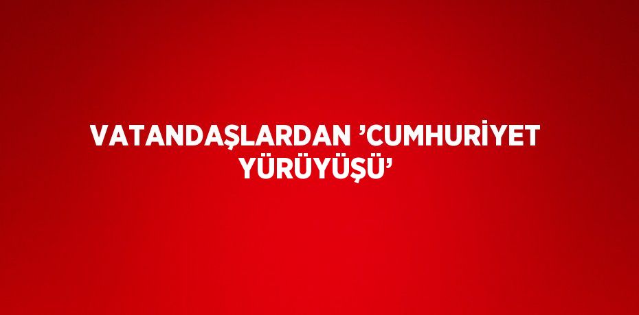 VATANDAŞLARDAN ’CUMHURİYET YÜRÜYÜŞÜ’