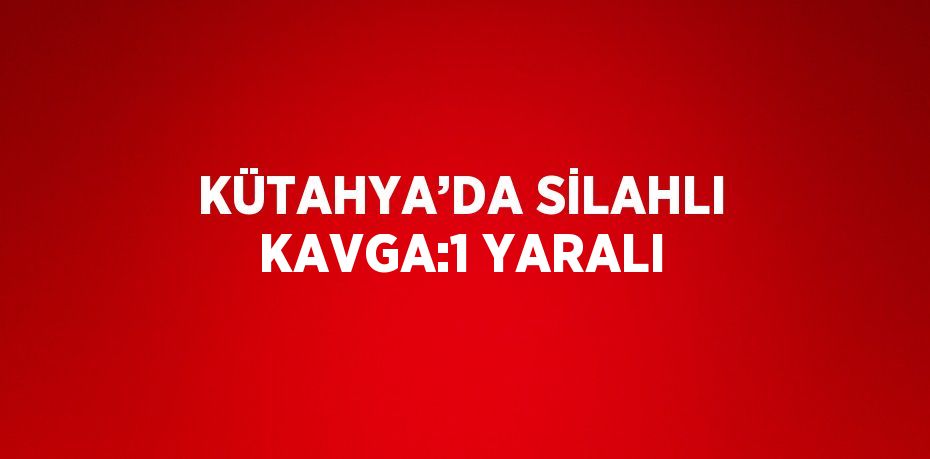 KÜTAHYA’DA SİLAHLI KAVGA:1 YARALI