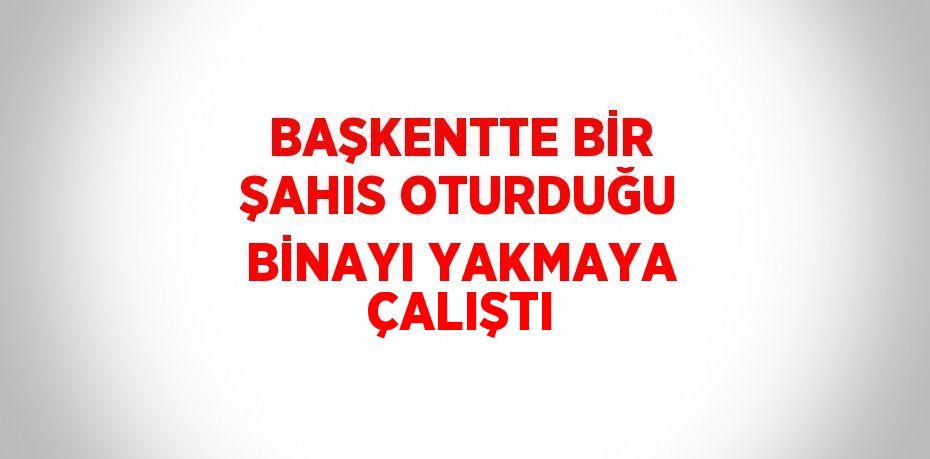 BAŞKENTTE BİR ŞAHIS OTURDUĞU BİNAYI YAKMAYA ÇALIŞTI