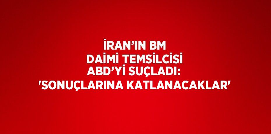 İRAN’IN BM DAİMİ TEMSİLCİSİ ABD’Yİ SUÇLADI: 'SONUÇLARINA KATLANACAKLAR'