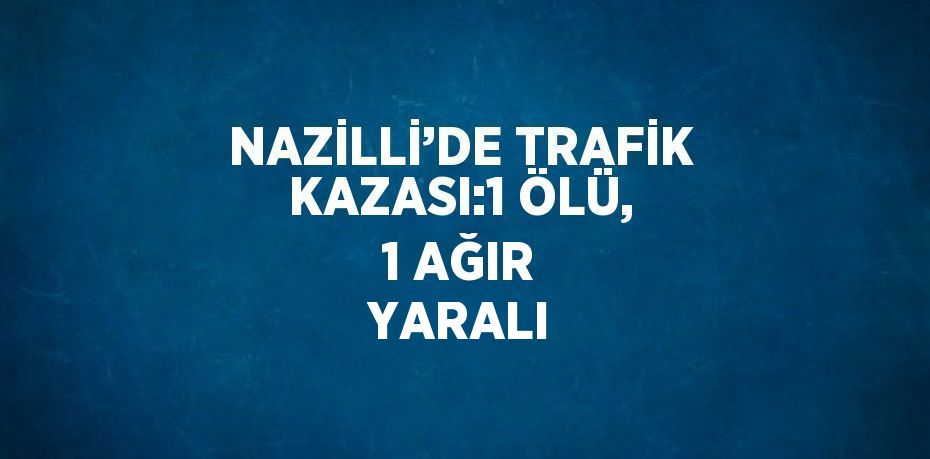 NAZİLLİ’DE TRAFİK KAZASI:1 ÖLÜ, 1 AĞIR YARALI