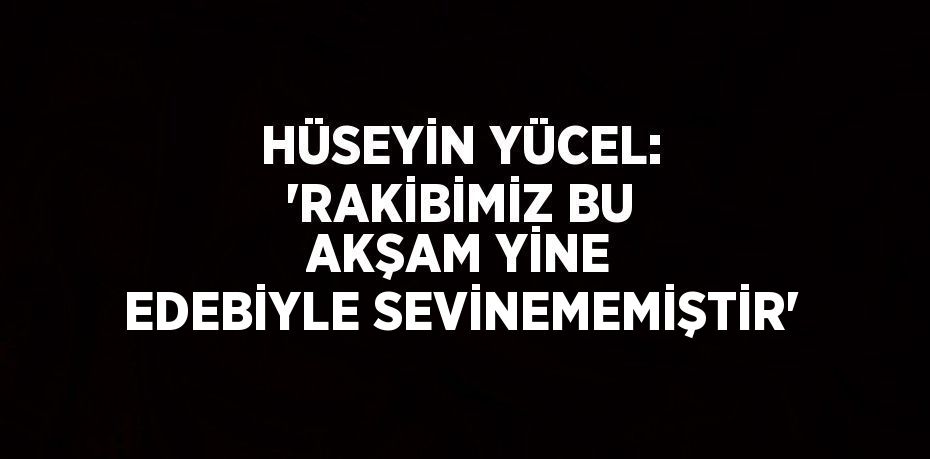 HÜSEYİN YÜCEL: 'RAKİBİMİZ BU AKŞAM YİNE EDEBİYLE SEVİNEMEMİŞTİR'