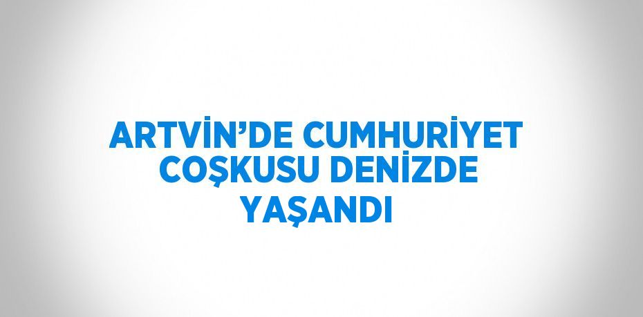 ARTVİN’DE CUMHURİYET COŞKUSU DENİZDE YAŞANDI